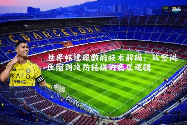 世界杯进球数的技术解码:从空间压缩到攻防转换的底层逻辑
