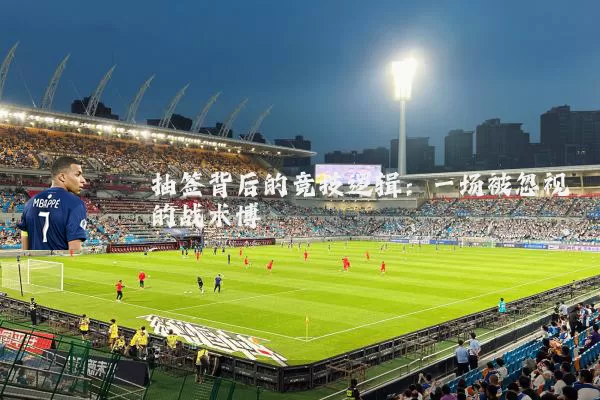 抽签背后的竞技逻辑:一场被忽视的战术博弈