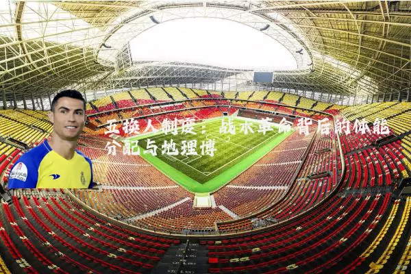 五换人制度:战术革命背后的体能分配与地理博弈